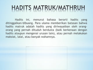 Hadits ini, menurut bahasa berarti hadits yang
ditinggalkan/dibuang. Para ulama memberikan batasan bahwa
hadits matruk adalah hadits yang diriwayatkan oleh orang-
orang yang pernah dituduh berdusta (baik berkenaan dengan
hadits ataupun mengenai urusan lain), atau pernah melakukan
maksiat, lalai, atau banyak wahamnya.
 