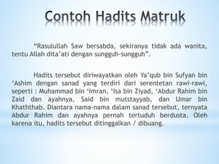 “Rasulullah Saw bersabda, sekiranya tidak ada wanita,
tentu Allah dita’ati dengan sungguh-sungguh”.
Hadits tersebut diriwayatkan oleh Ya’qub bin Sufyan bin
‘Ashim dengan sanad yang terdiri dari serentetan rawi-rawi,
seperti : Muhammad bin ‘Imran, ‘Isa bin Ziyad, ‘Abdur Rahim bin
Zaid dan ayahnya, Said bin mutstayyab, dan Umar bin
Khaththab. Diantara nama-nama dalam sanad tersebut, ternyata
Abdur Rahim dan ayahnya pernah tertuduh berdusta. Oleh
karena itu, hadits tersebut ditinggalkan / dibuang.
 