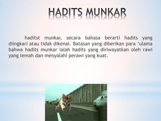 haditst munkar, secara bahasa berarti hadits yang
diingkari atau tidak dikenal. Batasan yang diberikan para ‘ulama
bahwa hadits munkar ialah hadits yang diriwayatkan oleh rawi
yang lemah dan menyalahi perawi yang kuat.
 