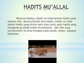 Menurut bahasa, hadits mu’allal berarti hadits yang
terkena illat .Menurutistilah ilmu hadits, hadits mu’allal
adalah hadits yang dinilai sakit atau cacat yaitu hadits yang
mengandung sebab-sebab tersembunyi , dan illat yang
menjatuhkan itu bisa terdapat pada sanad, matan, ataupun
keduanya.
 