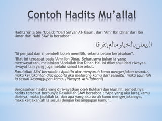 Hadits Ya’la bin ‘Ubaid: “Dari Sufyan Al-Tsauri, dari ‘Amr Ibn Dinar dari Ibn
Umar dari Nabi SAW ia bersabda:
‫ﺍﻟﺑﻳﻌﺎﻦﺑﺎﻟﺧﻳﺎﺭﻣﺎﻟﻡﻳﺗﻓﺭﻗﺎ‬
"Si penjual dan si pembeli boleh memilih, selama belum berpisahan”.
‘Illat ini terdapat pada ‘Amr Ibn Dinar. Seharusnya bukan ia yang
meriwayatkan, melainkan ‘Abdullah Ibn Dinar. Hal ini diketahui dari riwayat-
riwayat lain yang juga melalui sanad tersebut.
Rasulullah SAW bersabda : Apabila aku menyuruh kamu mengerjakan sesuatu,
maka kerjakanlah dia; apabila aku melarang kamu dari sesuatu, maka jauhilah
ia sesuai kesanggupan kamu. (Riwayat Ath-Tabrani)
Berdasarkan hadits yang diriwayatkan oleh Bukhari dan Muslim, semestinya
hadits tersebut berbunyi: Rasulullah SAW bersabda : “Apa yang aku larag kamu
darinya, maka jauhilah ia, dan apa yang aku suruh kamu mengerjakannya,
maka kerjakanlah ia sesuai dengan kesanggupan kamu”.
 