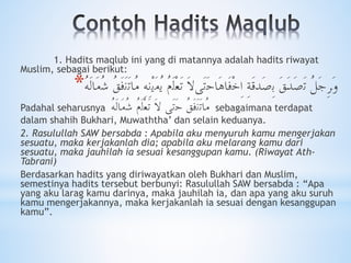 1. Hadits maqlub ini yang di matannya adalah hadits riwayat
Muslim, sebagai berikut:
* ُ‫ﻞ‬َ‫ﺟ‬ِ‫ﺮ‬َ‫ﻭ‬‫َﻳ‬‫ﻣ‬ُ‫ﻳ‬ ُ‫ﻡ‬َ‫ﻟ‬ْ‫ﻌ‬َ‫ﺗ‬ َ‫ﻻ‬‫َﻰ‬‫ﺗ‬َ‫ﺣ‬‫َﺎ‬‫ﻫ‬‫َﺎ‬‫ﻓ‬ْ‫ﺧ‬ِ‫ﺍ‬ ِ‫ﺔ‬َ‫ﻗ‬‫َﺪ‬‫ﺻ‬ِ‫ﺑ‬ َ‫ﻖ‬َ‫ﺪ‬َ‫ﺻ‬َ‫ﺗ‬ُ‫ﻖ‬َ‫ﻓ‬َ‫ﻧ‬َ‫ﺗ‬‫ُﺎ‬‫ﻣ‬ ِ‫ﻪ‬ِِ‫ﻧ‬ُْ‫ﻪ‬َ‫ﻟ‬‫َﺎ‬‫ﻣ‬ُ‫ﺷ‬
Padahal seharusnya ُ‫ﻪ‬َ‫ﻟ‬‫َﺎ‬‫ﻣ‬ُ‫ﺷ‬ ُ‫ﻡ‬َ‫ﻟ‬ْ‫ﻌ‬َ‫ﺗ‬ َ‫ﻻ‬ ‫َﻰ‬‫ﺗ‬َ‫ﺣ‬ ُ‫ﻖ‬َ‫ﻓ‬َ‫ﻧ‬َ‫ﺗ‬‫ُﺎ‬‫ﻣ‬ sebagaimana terdapat
dalam shahih Bukhari, Muwaththa’ dan selain keduanya.
2. Rasulullah SAW bersabda : Apabila aku menyuruh kamu mengerjakan
sesuatu, maka kerjakanlah dia; apabila aku melarang kamu dari
sesuatu, maka jauhilah ia sesuai kesanggupan kamu. (Riwayat Ath-
Tabrani)
Berdasarkan hadits yang diriwayatkan oleh Bukhari dan Muslim,
semestinya hadits tersebut berbunyi: Rasulullah SAW bersabda : “Apa
yang aku larag kamu darinya, maka jauhilah ia, dan apa yang aku suruh
kamu mengerjakannya, maka kerjakanlah ia sesuai dengan kesanggupan
kamu”.
 