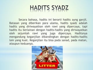 Secara bahasa, hadits ini berarti hadits ayng ganjil.
Batasan yang diberikan para ulama, hadits syadz adalah
hadits yang diriwayatkan oleh rawi yang dipercaya, tapi
hadits itu berlainan dengan hadits-hadits yang diriwayatkan
oleh sejumlah rawi yang juga dipercaya. Haditsnya
mengandung keganjilan dibandingkan dengan hadits-hadits
lain yang kuat. Keganjilan itu bisa pada sanad, pada matan,
ataupun keduanya.
 