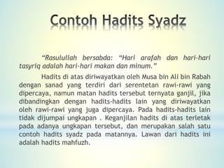 “Rasulullah bersabda: “Hari arafah dan hari-hari
tasyriq adalah hari-hari makan dan minum.”
Hadits di atas diriwayatkan oleh Musa bin Ali bin Rabah
dengan sanad yang terdiri dari serentetan rawi-rawi yang
dipercaya, namun matan hadits tersebut ternyata ganjil, jika
dibandingkan dengan hadits-hadits lain yang diriwayatkan
oleh rawi-rawi yang juga dipercaya. Pada hadits-hadits lain
tidak dijumpai ungkapan . Keganjilan hadits di atas terletak
pada adanya ungkapan tersebut, dan merupakan salah satu
contoh hadits syadz pada matannya. Lawan dari hadits ini
adalah hadits mahfuzh.
 