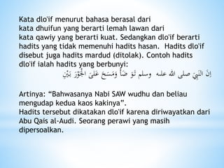 Kata dlo'if menurut bahasa berasal dari
kata dhuifun yang berarti lemah lawan dari
kata qawiy yang berarti kuat. Sedangkan dlo'if berarti
hadits yang tidak memenuhi hadits hasan. Hadits dlo'if
disebut juga hadits mardud (ditolak). Contoh hadits
dlo'if ialah hadits yang berbunyi:
‫علىه‬ ‫هللا‬ ‫صلى‬ َ
ِ‫ب‬َ‫الن‬ َ‫ن‬ِ‫ا‬َ‫لى‬َ‫ع‬ َ‫ح‬َ‫س‬َ‫م‬َ‫و‬ َ‫أ‬ًَ َ‫و‬َ‫ت‬ ‫وسلم‬ِْ‫ْي‬َ‫ب‬ َ‫ر‬ْ‫و‬َْ‫اجل‬
Artinya: “Bahwasanya Nabi SAW wudhu dan beliau
mengudap kedua kaos kakinya”.
Hadits tersebut dikatakan dlo'if karena diriwayatkan dari
Abu Qais al-Audi. Seorang perawi yang masih
dipersoalkan.
 