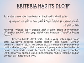 Para ulama memberikan batasan bagi hadits dlo'if yaitu:
َْ‫َل‬ ْ‫ى‬ِ‫ذ‬َ‫ل‬‫ا‬ ُ‫ث‬ْ‫ي‬ِ‫د‬َْ‫احل‬ َ‫و‬ُ‫ه‬ ِ‫ف‬ْ‫ي‬ِ‫ع‬َ‫الض‬ ُ‫ث‬ْ‫ي‬ِ‫د‬َْ‫حل‬َ‫ا‬َ‫الص‬ ِ‫ث‬ْ‫ي‬ ِ‫د‬َْ‫احل‬ ُ‫ت‬ ‫ا‬َ‫ف‬ِ‫ص‬ ْ‫ع‬َ‫م‬ُْ‫ُي‬َ‫ال‬َ‫و‬ ِ‫ح‬ْ‫ي‬ِ‫ح‬
ِ‫ث‬ْ‫ي‬ ِ‫د‬َْ‫احل‬ ِ‫ت‬ ‫ا‬َ‫ف‬َ‫ص‬
Artinya: “Hadits dlo'if adalah hadits yang tidak menghimpun
sifat-sifat shaheh, dan juga tidak menghimpun sifat-sifat hadits
hasan”.
Kriteria hadits dlo'if yaitu hadits yang kehilangan salah
satu syaratnya sebagai hadits shaheh dan hasan. Dengan
demikian, hadits dlo'if itu bukan tidak memenuhi syarat-syarat
hadits shaheh, juga tidak memenuhi persyaratan hadits-hadits
hasan. Para hadits dlo'if terdapat hal-hal yang menyebabkan
lebih besarnya dugaan untuk menetapkan hadits tersebut bukan
berasal dari Rasulullah SAW.
 