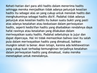 Kehati-hatian dari para ahli hadits dalam menerima hadits
sehingga mereka menjadikan tidak adanya petunjuk keaslian
hadits itu sebagai alas an yang cukup untuk menolak hadits dan
menghukuminya sebagai hadits dlo'if. Padahal tidak adanya
petunjuk atas keaslian hadits itu bukan suatu bukti yang pasti
atas adanya kesalahan atau kedustaan dalam periwayatan
hadits, seperti kedlo'ifan hadits yang disebabkan rendahnya daya
hafal rawinya atau kesalahan yang dilakukan dalam
meriwayatkan suatu hadits. Padahal sebetulnya ia jujur dan
dapat dipercaya. Hal ini tidak memastikan bahwa rawi itu salah
pula dalam meriwayatkan hadits yang dimaksud, bahkan
mungkin sekali ia benar. Akan tetapi, karena ada kekhawatiran
yang cukup kuat terhadap kemungkinan terjadinya kesalahan
dalam periwayatan hadits yang dimaksud, maka mereka
menetapkan untuk menolaknya.
 