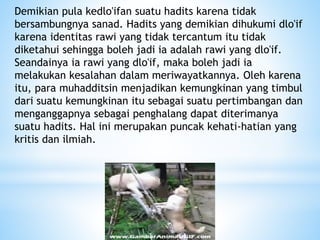 Demikian pula kedlo'ifan suatu hadits karena tidak
bersambungnya sanad. Hadits yang demikian dihukumi dlo'if
karena identitas rawi yang tidak tercantum itu tidak
diketahui sehingga boleh jadi ia adalah rawi yang dlo'if.
Seandainya ia rawi yang dlo'if, maka boleh jadi ia
melakukan kesalahan dalam meriwayatkannya. Oleh karena
itu, para muhadditsin menjadikan kemungkinan yang timbul
dari suatu kemungkinan itu sebagai suatu pertimbangan dan
menganggapnya sebagai penghalang dapat diterimanya
suatu hadits. Hal ini merupakan puncak kehati-hatian yang
kritis dan ilmiah.
 