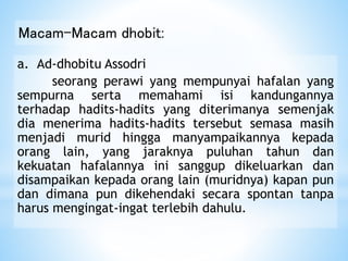 Macam-Macam dhobit:
a. Ad-dhobitu Assodri
seorang perawi yang mempunyai hafalan yang
sempurna serta memahami isi kandungannya
terhadap hadits-hadits yang diterimanya semenjak
dia menerima hadits-hadits tersebut semasa masih
menjadi murid hingga manyampaikannya kepada
orang lain, yang jaraknya puluhan tahun dan
kekuatan hafalannya ini sanggup dikeluarkan dan
disampaikan kepada orang lain (muridnya) kapan pun
dan dimana pun dikehendaki secara spontan tanpa
harus mengingat-ingat terlebih dahulu.
 