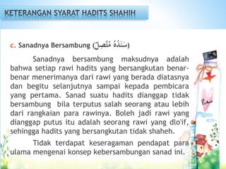 c. Sanadnya Bersambung ( ُ‫ه‬ُ‫د‬َ‫ن‬َ‫س‬‫ل‬ِ‫َّص‬‫ت‬ُ‫م‬ )
Sanadnya bersambung maksudnya adalah
bahwa setiap rawi hadits yang bersangkutan benar-
benar menerimanya dari rawi yang berada diatasnya
dan begitu selanjutnya sampai kepada pembicara
yang pertama. Sanad suatu hadits dianggap tidak
bersambung bila terputus salah seorang atau lebih
dari rangkaian para rawinya. Boleh jadi rawi yang
dianggap putus itu adalah seorang rawi yang dlo'if,
sehingga hadits yang bersangkutan tidak shaheh.
Tidak terdapat keseragaman pendapat para
ulama mengenai konsep kebersambungan sanad ini.
 