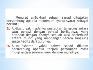 Menurut al-Bukhari sebuah sanad dikatakan
bersambung apabila memenuhi syarat-syarat sebagai
berikut :
a. Al-liqa’, yakni adanya pertautan langsung antara
satu perawi dengan perawi berikutnya, yang
ditandai dengan adanya sebuah aksi pertemuan
antara murid yang mendengar secara langsung
suatu hadits dari gurunya.
b. Al-mu’asharah, yakni bahwa sanad diklaim
bersambung apabila terjadi persamaan masa
hidup antara seorang guru dengan muridnya.
 