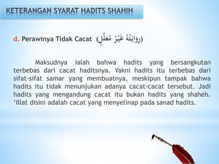 d. Perawinya Tidak Cacat (‫ل‬َّ‫ل‬َ‫ع‬ُ‫م‬ ُ‫ر‬ْ‫ي‬َ‫غ‬ ُ‫ه‬ُ‫ت‬َ‫اي‬َ‫و‬ِ‫ر‬)
Maksudnya ialah bahwa hadits yang bersangkutan
terbebas dari cacat haditsnya. Yakni hadits itu terbebas dari
sifat-sifat samar yang membuatnya, meskipun tampak bahwa
hadits itu tidak menunjukan adanya cacat-cacat tersebut. Jadi
hadits yang mengandung cacat itu bukan hadits yang shaheh.
‘Illat disini adalah cacat yang menyelinap pada sanad hadits.
 