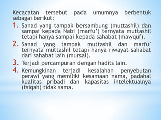 Kecacatan tersebut pada umumnya berbentuk
sebagai berikut:
1. Sanad yang tampak bersambung (muttashil) dan
sampai kepada Nabi (marfu’) ternyata muttashil
tetapi hanya sampai kepada sahabat (mawquf).
2. Sanad yang tampak muttashil dan marfu’
ternyata muttashil tetapi hanya riwayat sahabat
dari sahabat lain (mursal).
3. Terjadi percampuran dengan hadits lain.
4. Kemungkinan terjadi kesalahan penyebutan
perawi yang memiliki kesamaan nama, padahal
kualitas pribadi dan kapasitas intelektualnya
(tsiqah) tidak sama.
 