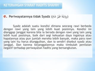 e. Periwayatannya tidak Syadz ( ُ‫ر‬ْ‫ي‬َ‫غ‬ ُ‫ه‬ُ‫ت‬َ‫اي‬َ‫و‬ِ‫ر‬‫اذ‬َ‫ش‬ )
Syadz adalah suatu kondisi dimana seorang rawi berbeda
dengan rawi yang lain yang lebih kuat posisinya. Kondisi ini
dianggap janggal karena bila ia berada dengan rawi yang lain yang
lebih kuat posisinya, baik dari segi kekuatan daya ingatnya atau
hapalannya atau pun jumlah mereka lebih banyak, maka para rawi
yang lain itu harus diunggulkan, dan ia sendiri disebut syadz atau
janggal. Dan karena kejanggalannya maka timbulah penilaian
negatif terhadap periwayatan hadits yang bersangkutan.
KETERANGAN SYARAT HADITS SHAHIH
 