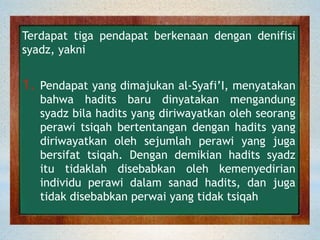 Terdapat tiga pendapat berkenaan dengan denifisi
syadz, yakni
1. Pendapat yang dimajukan al-Syafi’I, menyatakan
bahwa hadits baru dinyatakan mengandung
syadz bila hadits yang diriwayatkan oleh seorang
perawi tsiqah bertentangan dengan hadits yang
diriwayatkan oleh sejumlah perawi yang juga
bersifat tsiqah. Dengan demikian hadits syadz
itu tidaklah disebabkan oleh kemenyedirian
individu perawi dalam sanad hadits, dan juga
tidak disebabkan perwai yang tidak tsiqah
 