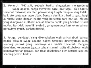 2. Menurut Al-Khalili, sebuah hadits dinyatakan mengandung
syadz apabila hanya memeiliki satu jalur saja, baik hadits
tersebut diriwayatkan oleh perawi yang tsiqah maupun yang tidak,
baik btertentangan atau tidak. Dengan demikian, hadits syadz bagi
al-Khalili sama dengan hadits yang berstatus fard mutlaq. Alasan
yang dimajukan al-Khalili adalah karena hadits yang berstatus fard
mutlaq itu tidak memiliki syahid , yang memunculkan kesan bahwa
perawinya syadz, bahkan matruk.
3. Ketiga, pendapat yang dikemukakan oleh al-Naisaburi bahwa
hadits diklaim syadz apabila hadits tersebut diriwayatkan oleh
seorang perawi yang meriwayatkan hadits tersebut. Dengan
demikian, kerancuan (syadz) sebuah sanad hadits disebabkan oleh
kemenyendirian perawi, dan tidak disebabkan oleh ketidaktsiqatan
seorang perawi hadits.
 