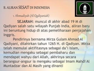1. Ahmadiyah (Al Qadiyaniah)
SEJARAH: muncul di akhir abad 19 M di
Qadiyan salah satu wilayah Punjab India, aliran baru
ini beruntung hidup di atas pemeliharaan penjajahan
Inggris.
Pendirinya bernama Mirza Gulam Ahmad Al
Qadiyani, dilahirkan tahun 1265 H. di Qadiyan. Mirza
telah memulai aktifitasnya sebagai da’i Islam,
kemudian mengaku sebagai pembaharu dan
mendapat wahyu dari Allah, akhrinya secara
berangsur-angsur ia mengaku sebagai Imam Mahdi Al
Muntadzar dan Al Masih yang dinanti
B. ALIRAN SESATDI INDONESIA
 