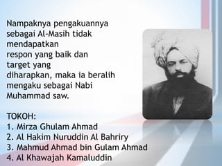 Nampaknya pengakuannya
sebagai Al-Masih tidak
mendapatkan
respon yang baik dan
target yang
diharapkan, maka ia beralih
mengaku sebagai Nabi
Muhammad saw.
TOKOH:
1. Mirza Ghulam Ahmad
2. Al Hakim Nuruddin Al Bahriry
3. Mahmud Ahmad bin Gulam Ahmad
4. Al Khawajah Kamaluddin
 