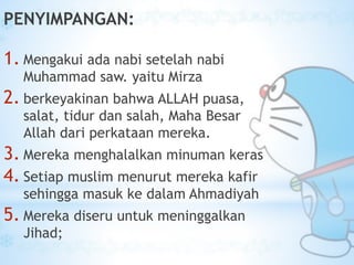 PENYIMPANGAN:
1. Mengakui ada nabi setelah nabi
Muhammad saw. yaitu Mirza
2. berkeyakinan bahwa ALLAH puasa,
salat, tidur dan salah, Maha Besar
Allah dari perkataan mereka.
3. Mereka menghalalkan minuman keras
4. Setiap muslim menurut mereka kafir
sehingga masuk ke dalam Ahmadiyah
5. Mereka diseru untuk meninggalkan
Jihad;
 