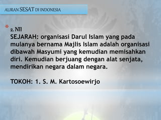 *2. NII
SEJARAH: organisasi Darul Islam yang pada
mulanya bernama Majlis Islam adalah organisasi
dibawah Masyumi yang kemudian memisahkan
diri. Kemudian berjuang dengan alat senjata,
mendirikan negara dalam negara.
TOKOH: 1. S. M. Kartosoewirjo
ALIRAN SESATDI INDONESIA
 