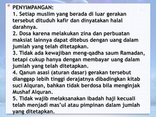 * PENYIMPANGAN:
1. Setiap muslim yang berada di luar gerakan
tersebut dituduh kafir dan dinyatakan halal
darahnya.
2. Dosa karena melakukan zina dan perbuatan
maksiat lainnya dapat ditebus dengan uang dalam
jumlah yang telah ditetapkan.
3. Tidak ada kewajiban meng-qadha saum Ramadan,
tetapi cukup hanya dengan membayar uang dalam
jumlah yang telah ditetapkan.
4. Qanun asasi (aturan dasar) gerakan tersebut
dianggap lebih tinggi derajatnya dibadingkan kitab
suci Alquran, bahkan tidak berdosa bila menginjak
Mushaf Alquran.
5. Tidak wajib melaksanakan ibadah haji kecuali
telah menjadi mas’ul atau pimpinan dalam jumlah
yang ditetapkan.
 
