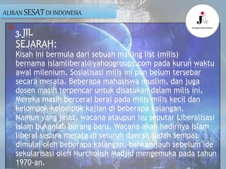 *3. JIL
SEJARAH:
Kisah ini bermula dari sebuah mailing list (milis)
bernama islamliberal@yahoogroups.com pada kurun waktu
awal milenium. Sosialisasi milis ini pun belum tersebar
secara merata. Beberapa mahasiswa muslim, dan juga
dosen masih terpencar untuk disatukan dalam milis ini.
Mereka masih bercerai berai pada milis-milis kecil dan
kelompok-kelompok kajian di beberapa kalangan.
Namun yang jelas, wacana ataupun isu seputar Liberalisasi
Islam bukanlah barang baru. Wacana akan hadirnya Islam
liberal secara merata di seluruh daerah sudah sempat
dimulai oleh beberapa kalangan, bahkan jauh sebelum ide
sekularisasi oleh Nurcholish Madjid mengemuka pada tahun
1970-an.
ALIRAN SESATDI INDONESIA
 