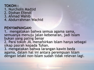 TOKOH::
1. Nurcholis Madjid
2. Djohan Efendi
3. Ahmad Wahib
4. Abdurrahman Wachid
PENYIMPANGAN:
1. mengatakan bahwa semua agama sama,
semuanya menuju jalan kebenaran, jadi Islam
bukan yang paling benar
2. Para tokoh JIL menafsirkan Islam hanya sebagai
sikap pasrah kepada Tuhan.
3. mengatakan bahwa larangan kawin beda
agama, dalam hal ini antara perempuan Islam
dengan lelaki non-Islam sudah tidak relevan lagi.
 