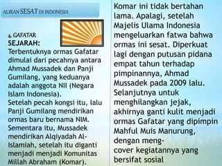 4. GAFATAR
SEJARAH:
Terbentuknya ormas Gafatar
dimulai dari pecahnya antara
Ahmad Mussadek dan Panji
Gumilang, yang keduanya
adalah anggota NII (Negara
Islam Indonesia).
Setelah pecah kongsi itu, lalu
Panji Gumilang mendirikan
ormas baru bernama NIM.
Sementara itu, Mussadek
mendirikan Alqiyadah Al-
Islamiah, setelah itu diganti
menjadi menjadi Komunitas
Millah Abraham (Komar).
Komar ini tidak bertahan
lama. Apalagi, setelah
Majelis Ulama Indonesia
mengeluarkan fatwa bahwa
ormas ini sesat. Diperkuat
lagi dengan putusan pidana
empat tahun terhadap
pimpinannya, Ahmad
Mussadek pada 2009 lalu.
Selanjutnya untuk
menghilangkan jejak,
akhirnya ganti kulit menjadi
ormas Gafatar yang dipimpin
Mahful Muis Manurung,
dengan meng-
cover kegiatannya yang
bersifat sosial
ALIRAN SESATDI INDONESIA
 