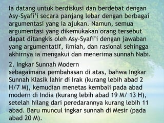Ia datang untuk berdiskusi dan berdebat dengan
Asy-Syafi’i secara panjang lebar dengan berbagai
argumentasi yang ia ajukan. Namun, semua
argumentasi yang dikemukakan orang tersebut
dapat ditangkis oleh Asy-Syafi’i dengan jawaban
yang argumentatif, ilmiah, dan rasional sehingga
akhirnya ia mengakui dan menerima sunnah Nabi.
2. Ingkar Sunnah Modern
sebagaimana pembahasan di atas, bahwa Ingkar
Sunnah Klasik lahir di Irak (kurang lebih abad 2
H/7 M), kemudian menetas kembali pada abad
modern di India (kurang lebih abad 19 M/ 13 H),
setelah hilang dari peredarannya kurang lebih 11
abad. Baru muncul ingkar sunnah di Mesir (pada
abad 20 M).
 