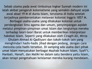 Sebab utama pada awal timbulnya Ingkar Sunnah modern ini
ialah akibat pengaruh kolonialisme yang semakin dahsyat sejak
awal abad 19 M di dunia Islam, terutama di India setelah
terjadinya pemberontakan melawan kolonial Inggris 1857 M.
Berbagai usaha-usaha yang dilakukan kolonial untuk
perdangkalan ilmu agama dan umum, penyimpangan aqidah
melalui pimpinan-pimpinan umat Islam dan tergiurnya mereka
terhadap teori-teori Barat untuk memberikan interpretasi
hakekat Islam. Seperti yang dilakukan oleh Ciragih Ali, Mirza
Ghulam Ahmad Al-Qadliyani dan tokoh-tokoh lain yang
menghindari hadis-hadis jihad dengan pedang, dengan cara
mencela-cela hadis tersebut. Di samping ada usaha dari pihak
umat Islam menyatukan berbagai Mazhab hukum Islam, Syafi’i,
Hanbali, Hanafi, dan Maliki ke dalam satu bendera yaitu Islam,
akan tetapi pengetahuan keislaman mereka kurang mendalam.
 