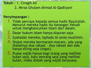 Tokoh : 1. Ciragih Ali
2. Mirza Ghulam Ahmad Al-Qadliyani
Penyimpangan :
1. Tidak percaya kepada semua hadis Rasulullah.
Menurut mereka hadis itu karangan Yahudi
untuk menghancurkan Islam dari dalam.
2. Dasar hukum Islam hanya Alquran saja.
3. Syahadat mereka; Isyhadu bi anna muslimin.
4. Shalat mereka bermacam-macam, ada yang
shalatnya dua rakaat – dua rakaat dan ada
hanya elling saja (ingat).
5. Puasa wajib hanya bagi orang yang melihat
bulan saja, kalu seorang saja yang melihat
bulan, maka dialah yang wajib berpuasa.
 