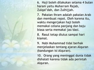 6. Haji boleh dilakukan selama 4 bulan
haram yaitu Muharram Rajab,
Zulqai’dah, dan Zulhijjah.
7. Pakaian ihram adalah pakaian Arab
dan membuat repot. Oleh karena itu,
waktu mengerjakan haji boleh
memakai celana panjang dan baju
biasa serta memakai jas/dasi.
8. Rasul tetap diutus sampai hari
kiamat.
9. Nabi Muhammad tidal berhak
menjelaskan tentang ajaran Alquran
(kandungan isi Alquran).
10. Orang yang meninggal dunia tidak
dishalati karena tidak ada perintah
Alquran.
 