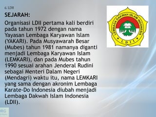 6. LDII
SEJARAH:
Organisasi LDII pertama kali berdiri
pada tahun 1972 dengan nama
Yayasan Lembaga Karyawan Islam
(YAKARI). Pada Musyawarah Besar
(Mubes) tahun 1981 namanya diganti
menjadi Lembaga Karyawan Islam
(LEMKARI), dan pada Mubes tahun
1990 sesuai arahan Jenderal Rudini
sebagai Menteri Dalam Negeri
(Mendagri) waktu itu, nama LEMKARI
yang sama dengan akronim Lembaga
Karate-Do Indonesia diubah menjadi
Lembaga Dakwah Islam Indonesia
(LDII).
 