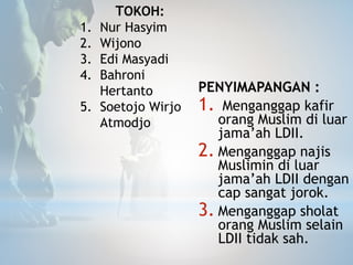PENYIMAPANGAN :
1. Menganggap kafir
orang Muslim di luar
jama’ah LDII.
2. Menganggap najis
Muslimin di luar
jama’ah LDII dengan
cap sangat jorok.
3. Menganggap sholat
orang Muslim selain
LDII tidak sah.
TOKOH:
1. Nur Hasyim
2. Wijono
3. Edi Masyadi
4. Bahroni
Hertanto
5. Soetojo Wirjo
Atmodjo
 