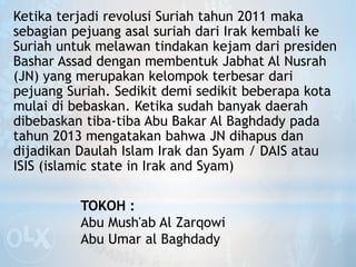 Ketika terjadi revolusi Suriah tahun 2011 maka
sebagian pejuang asal suriah dari Irak kembali ke
Suriah untuk melawan tindakan kejam dari presiden
Bashar Assad dengan membentuk Jabhat Al Nusrah
(JN) yang merupakan kelompok terbesar dari
pejuang Suriah. Sedikit demi sedikit beberapa kota
mulai di bebaskan. Ketika sudah banyak daerah
dibebaskan tiba-tiba Abu Bakar Al Baghdady pada
tahun 2013 mengatakan bahwa JN dihapus dan
dijadikan Daulah Islam Irak dan Syam / DAIS atau
ISIS (islamic state in Irak and Syam)
TOKOH :
Abu Mush'ab Al Zarqowi
Abu Umar al Baghdady
 
