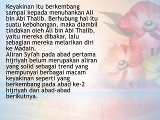 Keyakinan itu berkembang
sampai kepada menuhankan Ali
bin Abi Thalib. Berhubung hal itu
suatu kebohongan, maka diambil
tindakan oleh Ali bin Abi Thalib,
yaitu mereka dibakar, lalu
sebagian mereka melarikan diri
ke Madain.
Aliran Syi'ah pada abad pertama
hijriyah belum merupakan aliran
yang solid sebagai trend yang
mempunyai berbagai macam
keyakinan seperti yang
berkembang pada abad ke-2
hijriyah dan abad-abad
berikutnya.
 
