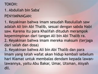 TOKOH:
1. Abdullah bin Saba'
PENYIMPANGAN:
1. Keyakinan bahwa imam sesudah Rasulullah saw
adalah Ali bin Abi Thalib, sesuai dengan sabda Nabi
saw. Karena itu para Khalifah dituduh merampok
kepemimpinan dari tangan Ali bin Abi Thalib ra.
2. Keyakinan bahwa imam mereka maksum (terjaga
dari salah dan dosa)
3. Keyakinan bahwa Ali bin Abi Thalib dan para
Imam yang telah wafat akan hidup kembali sebelum
hari Kiamat untuk membalas dendam kepada lawan-
lawannya, yaitu Abu Bakar, Umar, Utsman, Aisyah
dll.
 