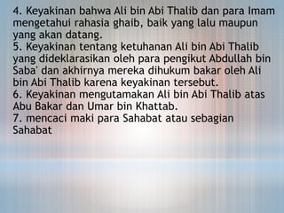 4. Keyakinan bahwa Ali bin Abi Thalib dan para Imam
mengetahui rahasia ghaib, baik yang lalu maupun
yang akan datang.
5. Keyakinan tentang ketuhanan Ali bin Abi Thalib
yang dideklarasikan oleh para pengikut Abdullah bin
Saba' dan akhirnya mereka dihukum bakar oleh Ali
bin Abi Thalib karena keyakinan tersebut.
6. Keyakinan mengutamakan Ali bin Abi Thalib atas
Abu Bakar dan Umar bin Khattab.
7. mencaci maki para Sahabat atau sebagian
Sahabat
 