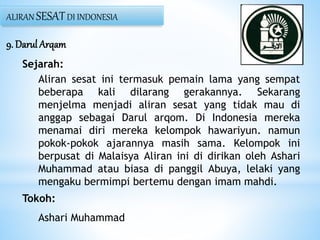 9. Darul Arqam
Sejarah:
Aliran sesat ini termasuk pemain lama yang sempat
beberapa kali dilarang gerakannya. Sekarang
menjelma menjadi aliran sesat yang tidak mau di
anggap sebagai Darul arqom. Di Indonesia mereka
menamai diri mereka kelompok hawariyun. namun
pokok-pokok ajarannya masih sama. Kelompok ini
berpusat di Malaisya Aliran ini di dirikan oleh Ashari
Muhammad atau biasa di panggil Abuya, lelaki yang
mengaku bermimpi bertemu dengan imam mahdi.
Tokoh:
Ashari Muhammad
ALIRAN SESATDI INDONESIA
 