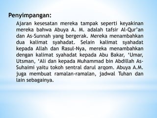 Penyimpangan:
Ajaran kesesatan mereka tampak seperti keyakinan
mereka bahwa Abuya A. M. adalah tafsir Al-Qur’an
dan As-Sunnah yang bergerak. Mereka menambahkan
dua kalimat syahadat. Selain kalimat syahadat
kepada Allah dan Rasul-Nya, mereka menambahkan
dengan kalimat syahadat kepada Abu Bakar, ‘Umar,
Utsman, ‘Ali dan kepada Muhammad bin Abdillah As-
Suhaimi yaitu tokoh sentral darul arqom. Abuya A.M.
juga membuat ramalan-ramalan, jadwal Tuhan dan
lain sebagainya.
 