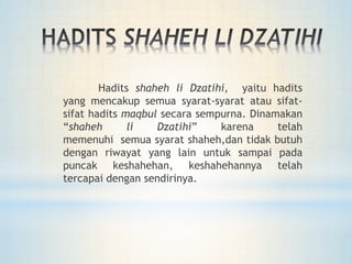 Hadits shaheh li Dzatihi, yaitu hadits
yang mencakup semua syarat-syarat atau sifat-
sifat hadits maqbul secara sempurna. Dinamakan
“shaheh li Dzatihi” karena telah
memenuhi semua syarat shaheh,dan tidak butuh
dengan riwayat yang lain untuk sampai pada
puncak keshahehan, keshahehannya telah
tercapai dengan sendirinya.
 