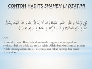 ِ‫ا‬ َ‫ال‬ ْ‫ن‬َ‫ا‬ ِ‫ة‬َ‫اد‬َ‫ه‬َ‫ش‬ ِ‫س‬َْ‫َخ‬ ‫ى‬َ‫ل‬َ‫ع‬ ُ‫م‬ َ‫َل‬ْ‫س‬ِ‫إل‬ َ
ِ‫ِن‬ُ‫ب‬ِ‫م‬َُ‫ُم‬ َّ‫ن‬َ‫ا‬ َ‫و‬ َّ‫اَّلل‬ َّ‫ال‬ِ‫ا‬ َ‫ه‬َ‫ل‬ُ‫ل‬ْ‫و‬ُ‫س‬َ‫ر‬ ً‫د‬
‫ا‬ َ‫و‬ ِ‫اة‬َ‫ك‬َّ‫الز‬ ِ‫اء‬َ‫ت‬ِ‫ئ‬ َ‫و‬ ِ‫ة‬ َ‫َل‬َّ‫الص‬ ِ‫ام‬َ‫ق‬ِ‫ا‬ َ‫و‬ َِّ‫اَّلل‬َ‫ن‬‫ا‬َ‫ض‬َ‫م‬َ‫ر‬ ِ‫م‬ْ‫و‬َ‫ص‬ َ‫و‬ ِ‫ج‬َ‫حل‬
Arti:
Rasulullah saw. Bersabda islam itu dibangun atas lima perkara
syahadat bahwa tidak ada tuhan selain Allah dan Muhammad utusan
Allah, menegakkan sholat, menunaikan zakat berhaji dan puasa
Romadhon
 