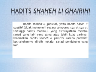 Hadits shaheh li ghairihi, yaitu hadits hasan li
dzatihi (tidak memenuhi secara sempurna syarat-syarat
tertinggi hadits maqbul), yang diriwayatkan melalui
sanad yang lain yang sama atau lebih kuat darinya.
Dinamakan hadits shaheh li ghairihi karena predikat
keshahehannya diraih melalui sanad pendukung yang
lain.
 