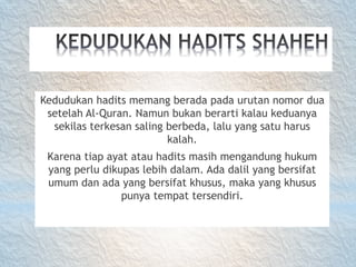 Kedudukan hadits memang berada pada urutan nomor dua
setelah Al-Quran. Namun bukan berarti kalau keduanya
sekilas terkesan saling berbeda, lalu yang satu harus
kalah.
Karena tiap ayat atau hadits masih mengandung hukum
yang perlu dikupas lebih dalam. Ada dalil yang bersifat
umum dan ada yang bersifat khusus, maka yang khusus
punya tempat tersendiri.
 