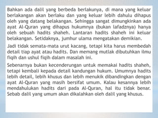 Bahkan ada dalil yang berbeda berlakunya, di mana yang keluar
berlakangan akan berlaku dan yang keluar lebih dahulu dihapus
oleh yang datang belakangan. Sehingga sangat dimungkinkan ada
ayat Al-Quran yang dihapus hukumnya (bukan lafadznya) hanya
oleh sebuah hadits shaheh. Lantaran hadits shaheh ini keluar
belakangan. Setidaknya, jumhur ulama mengatakan demikian.
Jadi tidak semata-mata urut kacang, tetapi kita harus membedah
detail tiap ayat atau hadits. Dan memang mutlak dibutuhkan ilmu
fiqih dan ushul fiqih dalam masalah ini.
Sebenarnya bukan kecenderungan untuk memakai hadits shaheh,
tetapi kembali kepada detail kandungan hukum. Umumnya hadits
lebih detail, lebih khusus dan lebih menukik dibandingkan dengan
ayat Al-Quran yang masih bersifat umum. Kalau kesannya lebih
mendahulukan hadits dari pada Al-Quran, hal itu tidak benar.
Sebab dalil yang umum akan dikalahkan oleh dalil yang khusus.
 