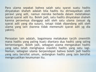 Para ulama sepakat bahwa salah satu syarat suatu hadits
dinyatakan shaheh adalah bila hadits itu diriwayatkan oleh
perawi yang adil, namun mereka berbeda dalam meletakkan
syarat-syarat adil itu. Boleh jadi, satu hadits dinyatakan shaheh
karena perawinya dianggap adil oleh satu ulama (sesuai dg
syarat adil yang dia susun), tetapi tidak dipandang adil oleh
ulama yang lain (karena tidak memenuhi syarat adil yg dia
yakini).
Persoalan lain adalah, bagaimana melakukan tarjih (memilih
mana hadits yang paling kuat) diantara dua hadits yang saling
bertentangan. Boleh jadi, sebagian ulama mengatakan hadits
yang satu telah menghapus (nasikh) hadits yang satu lagi.
Namun, sebagian ulama berpendapat bahwa boleh jadi hadits
yang satu bersifat umum, sedangkan hadits yang lain bersifat
mengecualikan keumuman itu.
 