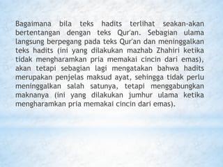 Bagaimana bila teks hadits terlihat seakan-akan
bertentangan dengan teks Qur'an. Sebagian ulama
langsung berpegang pada teks Qur'an dan meninggalkan
teks hadits (ini yang dilakukan mazhab Zhahiri ketika
tidak mengharamkan pria memakai cincin dari emas),
akan tetapi sebagian lagi mengatakan bahwa hadits
merupakan penjelas maksud ayat, sehingga tidak perlu
meninggalkan salah satunya, tetapi menggabungkan
maknanya (ini yang dilakukan jumhur ulama ketika
mengharamkan pria memakai cincin dari emas).
 