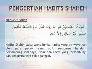 Menurut Istilah
ُ‫ث‬ْ‫ي‬ِ‫د‬َ‫احل‬‫ل‬ْ‫د‬َ‫ع‬ ُ‫اه‬َ‫و‬َ‫ر‬ ‫ا‬َ‫م‬ َ‫و‬ُ‫ه‬ ُ‫ح‬ْ‫ي‬ِ‫ح‬َ‫الص‬ِ‫َّص‬‫ت‬ُ‫م‬ ِ‫ط‬ْ‫ب‬َّ‫الض‬ ُّ‫م‬َ‫َت‬ُ‫ل‬
ٍ‫اذ‬َ‫ش‬ َ‫ال‬َ‫و‬ ٍ‫ل‬ِ‫ل‬َ‫ع‬َ‫ت‬ُ‫م‬ ُ‫ر‬ْ‫ي‬َ‫غ‬ ِ‫د‬َ‫ن‬َّ‫الس‬
Hadits Shohih yaitu suatu berita hadits yang diriwayatkan
oleh para perawi yang adil, sempurna hafalan,
bersambung sanadnya, tidak ada cacat yang tersembunyi
dan pengertiannya tidak janggal.
 