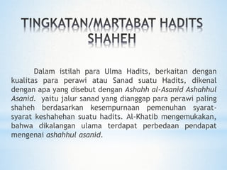 Dalam istilah para Ulma Hadits, berkaitan dengan
kualitas para perawi atau Sanad suatu Hadits, dikenal
dengan apa yang disebut dengan Ashahh al-Asanid Ashahhul
Asanid. yaitu jalur sanad yang dianggap para perawi paling
shaheh berdasarkan kesempurnaan pemenuhan syarat-
syarat keshahehan suatu hadits. Al-Khatib mengemukakan,
bahwa dikalangan ulama terdapat perbedaan pendapat
mengenai ashahhul asanid.
 
