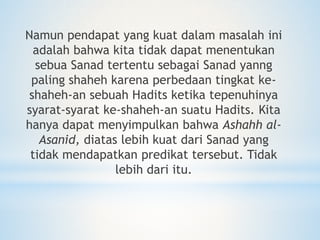 Namun pendapat yang kuat dalam masalah ini
adalah bahwa kita tidak dapat menentukan
sebua Sanad tertentu sebagai Sanad yanng
paling shaheh karena perbedaan tingkat ke-
shaheh-an sebuah Hadits ketika tepenuhinya
syarat-syarat ke-shaheh-an suatu Hadits. Kita
hanya dapat menyimpulkan bahwa Ashahh al-
Asanid, diatas lebih kuat dari Sanad yang
tidak mendapatkan predikat tersebut. Tidak
lebih dari itu.
 